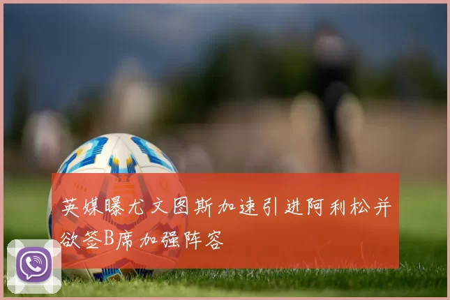 英媒曝尤文图斯加速引进阿利松并欲签B席加强阵容