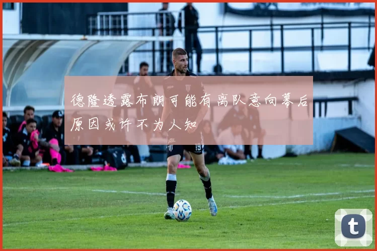德隆透露布朗可能有离队意向幕后原因或许不为人知