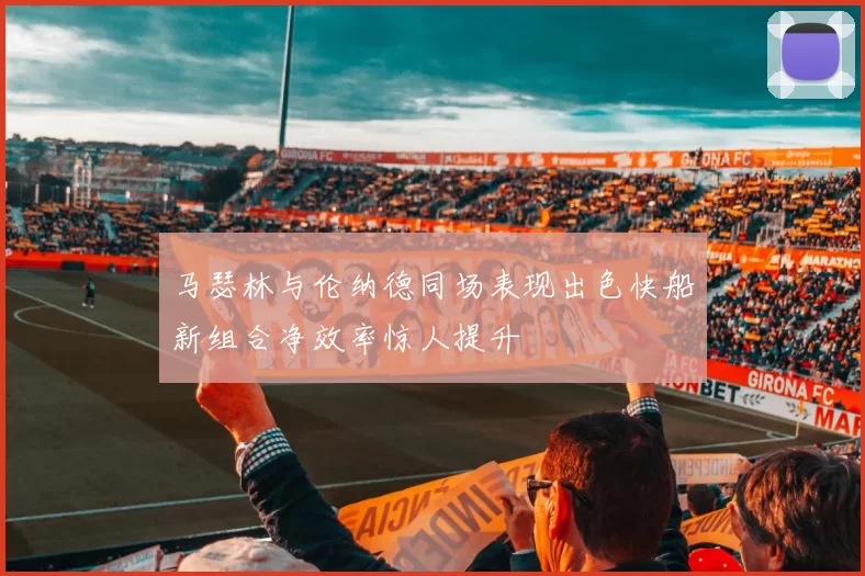 马瑟林与伦纳德同场表现出色快船新组合净效率惊人提升