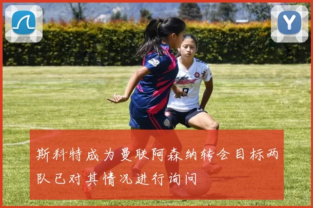 斯科特成为曼联阿森纳转会目标两队已对其情况进行询问