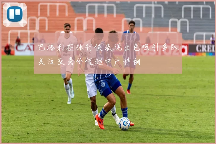 巴格利在独行侠表现出色吸引多队关注交易价值超中产特例