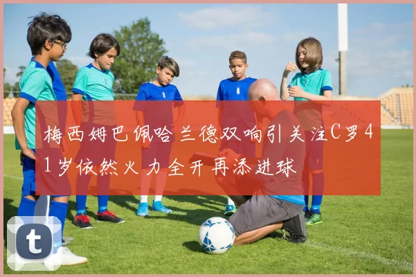 梅西姆巴佩哈兰德双响引关注C罗41岁依然火力全开再添进球