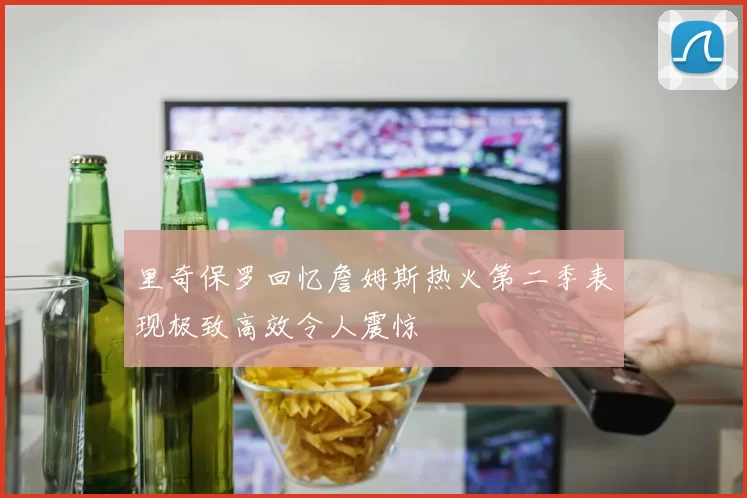 里奇保罗回忆詹姆斯热火第二季表现极致高效令人震惊