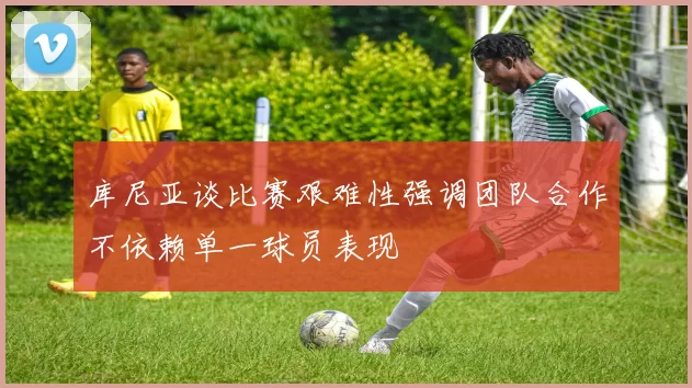 库尼亚谈比赛艰难性强调团队合作不依赖单一球员表现