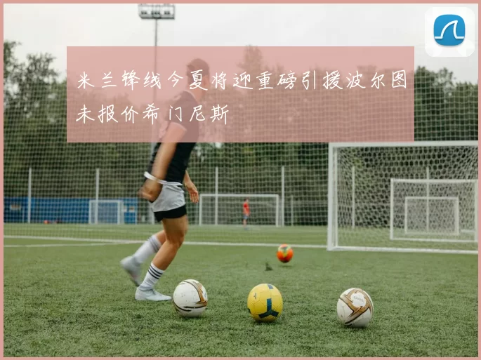 米兰锋线今夏将迎重磅引援波尔图未报价希门尼斯