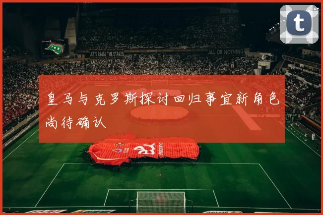 皇马与克罗斯探讨回归事宜新角色尚待确认
