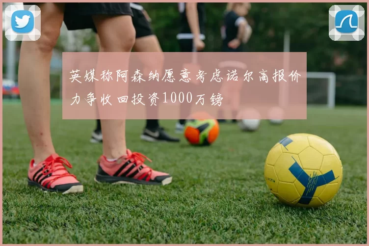 英媒称阿森纳愿意考虑诺尔高报价力争收回投资1000万镑