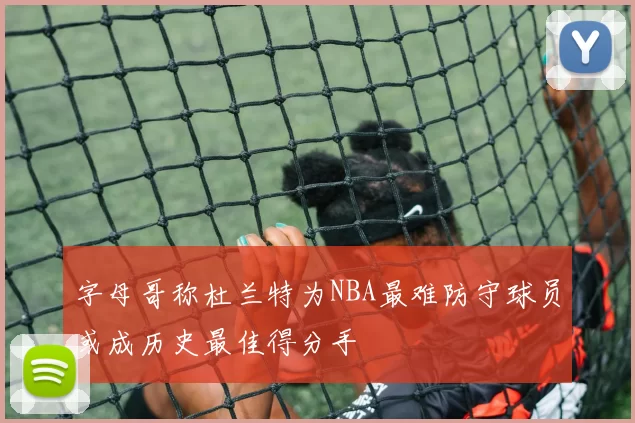 字母哥称杜兰特为NBA最难防守球员或成历史最佳得分手