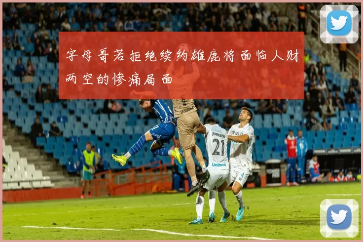 字母哥若拒绝续约雄鹿将面临人财两空的惨痛局面