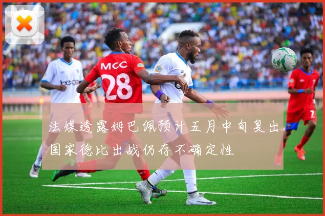 法媒透露姆巴佩预计五月中旬复出国家德比出战仍存不确定性