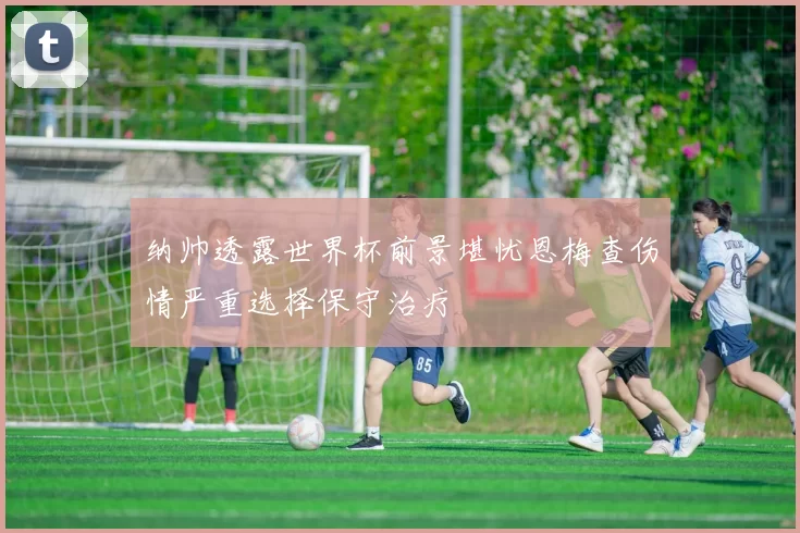 纳帅透露世界杯前景堪忧恩梅查伤情严重选择保守治疗