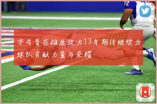 字母哥在雄鹿效力13年期待继续为球队贡献力量与荣耀