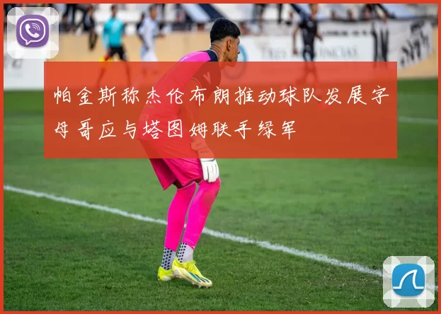 帕金斯称杰伦布朗推动球队发展字母哥应与塔图姆联手绿军