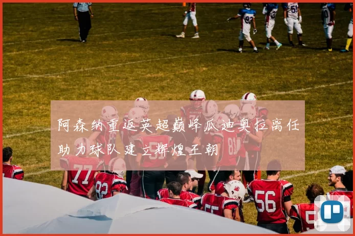 阿森纳重返英超巅峰瓜迪奥拉离任助力球队建立辉煌王朝