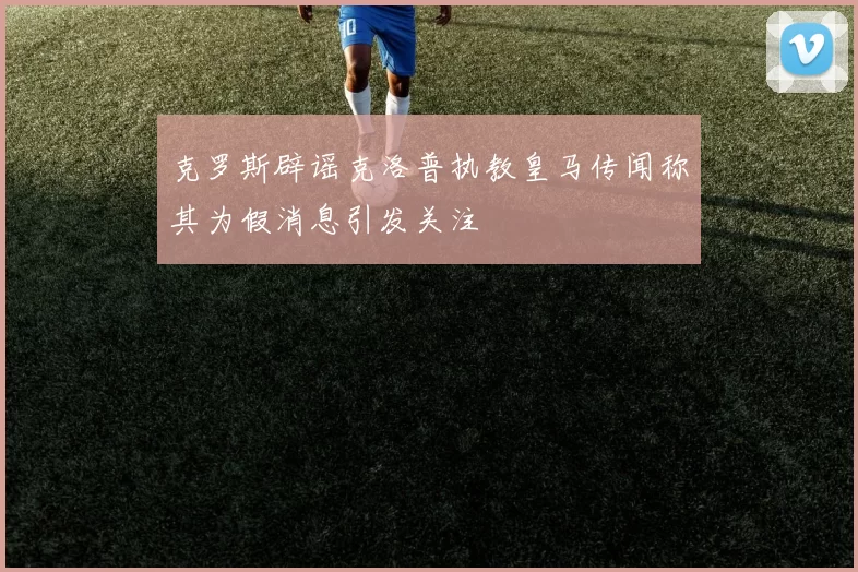 克罗斯辟谣克洛普执教皇马传闻称其为假消息引发关注