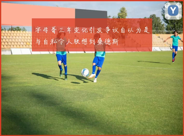 字母哥三年变化引发争议自以为是与自私令人联想到桑德斯