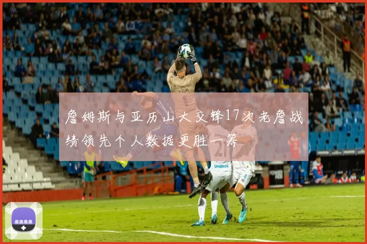 詹姆斯与亚历山大交锋17次老詹战绩领先个人数据更胜一筹