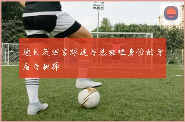 迪瓦茨坦言球迷与总经理身份的矛盾与抉择
