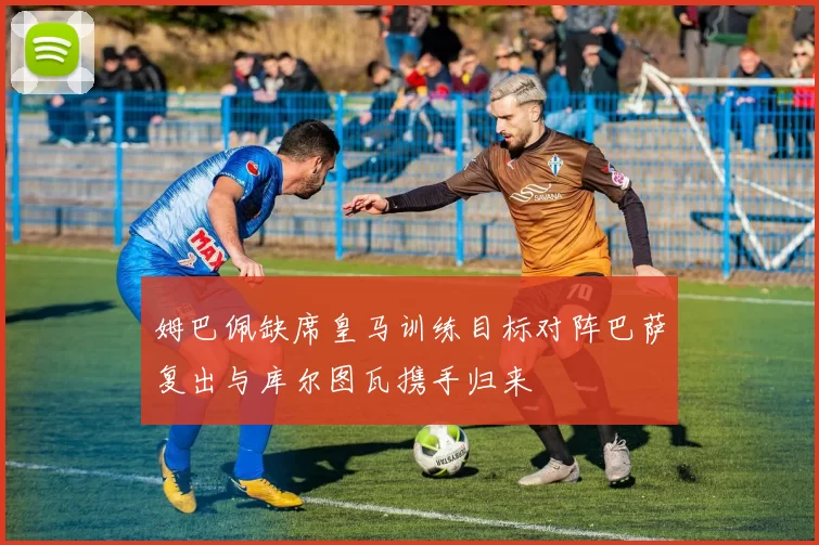 姆巴佩缺席皇马训练目标对阵巴萨复出与库尔图瓦携手归来