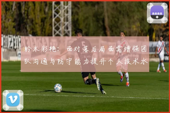 铃木彩艳：面对落后局面需增强团队沟通与防守能力提升个人技术水平