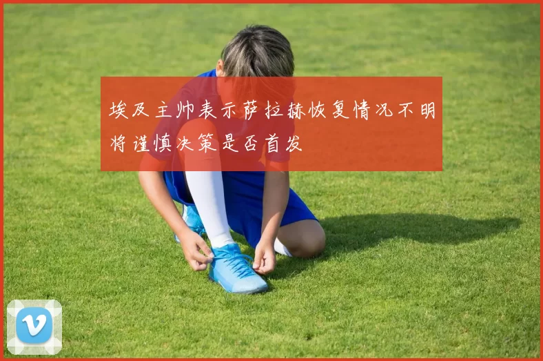 埃及主帅表示萨拉赫恢复情况不明将谨慎决策是否首发
