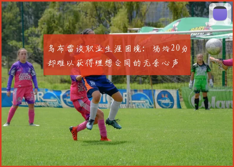 乌布雷谈职业生涯困境：场均20分却难以获得理想合同的无奈心声