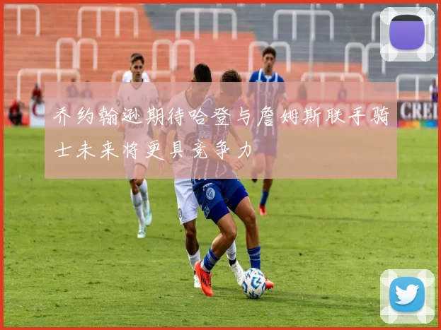 乔约翰逊期待哈登与詹姆斯联手骑士未来将更具竞争力