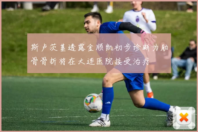 斯卢茨基透露金顺凯初步诊断为肋骨骨折将在大连医院接受治疗
