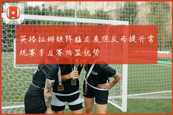 英格拉姆缺阵猛龙表现反而提升常规赛季后赛均显优势